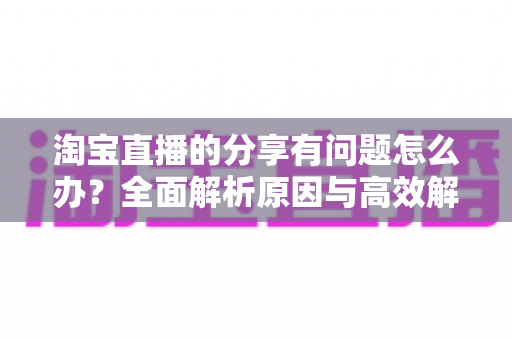 淘宝直播的分享有问题怎么办?全面解析原因与高效解决方案 淘宝直播的分享有问题怎么办?全面解析原因与高效解决方案