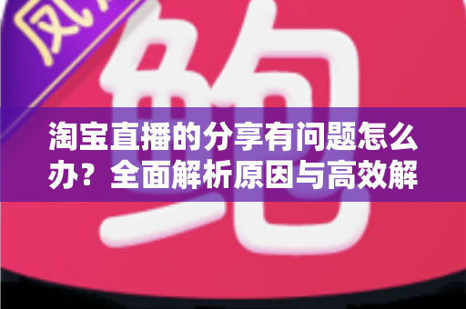 淘宝直播的分享有问题怎么办?全面解析原因与高效解决方案 淘宝直播的分享有问题怎么办?全面解析原因与高效解决方案