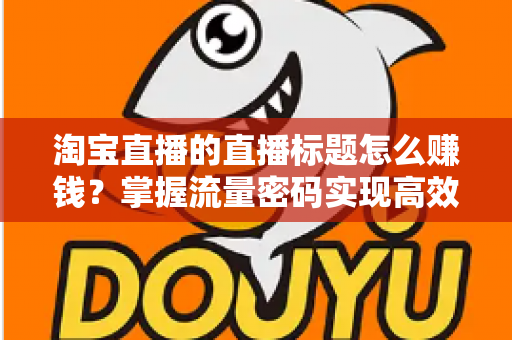 淘宝直播的直播标题怎么赚钱?掌握流量密码实现高效变现的实战指南 淘宝直播的直播标题怎么赚钱?掌握流量密码实现高效变现的实战指南