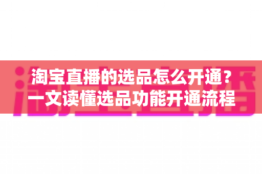 淘宝直播的选品怎么开通?一文读懂选品功能开通流程与实操技巧 淘宝直播的选品怎么开通?一文读懂选品功能开通流程与实操技巧