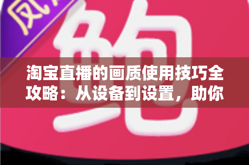 淘宝直播的画质使用技巧全攻略：从设备到设置，助你打造高清带货直播间