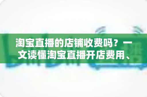淘宝直播的店铺收费吗?一文读懂淘宝直播开店费用、隐藏成本与省钱攻略 淘宝直播的店铺收费吗?一文读懂淘宝直播开店费用、隐藏成本与省钱攻略