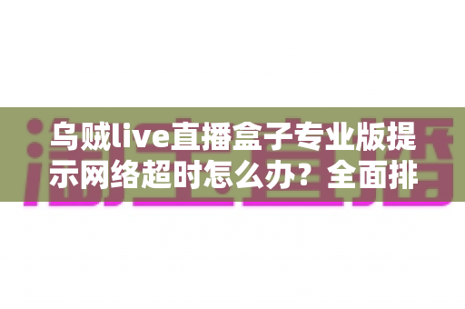 乌贼live直播盒子专业版提示网络超时怎么办?全面排查与解决指南助你快速恢复流畅观影 乌贼live直播盒子专业版提示网络超时怎么办?全面排查与解决指南助你快速恢复流畅观影