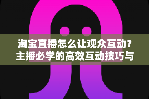 淘宝直播怎么让观众互动？主播必学的高效互动技巧与实战指南