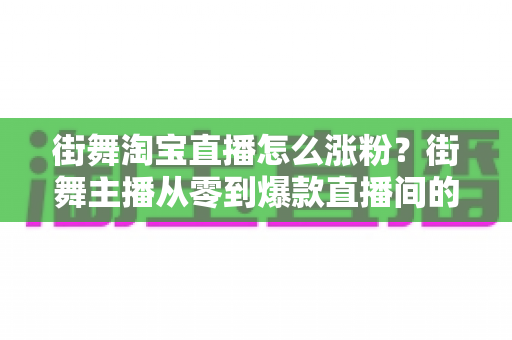 街舞淘宝直播怎么涨粉？街舞主播从零到爆款直播间的实战涨粉全攻略