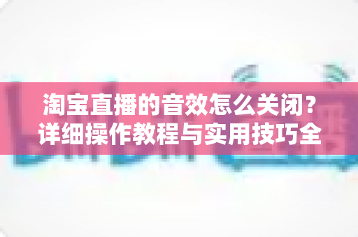 淘宝直播的音效怎么关闭?详细操作教程与实用技巧全解析 淘宝直播的音效怎么关闭?详细操作教程与实用技巧全解析