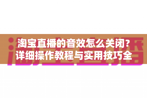 淘宝直播的音效怎么关闭?详细操作教程与实用技巧全解析 淘宝直播的音效怎么关闭?详细操作教程与实用技巧全解析