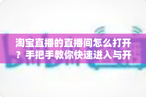 淘宝直播的直播间怎么打开？手把手教你快速进入与开播全流程