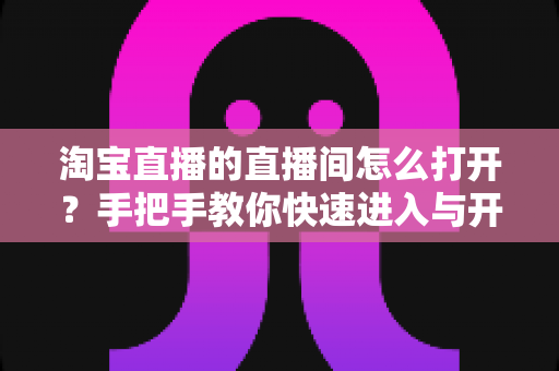 淘宝直播的直播间怎么打开？手把手教你快速进入与开播全流程