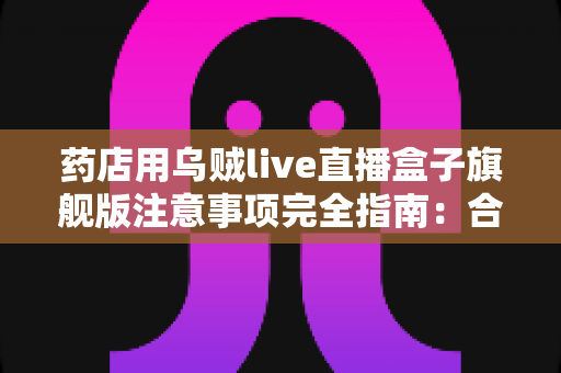 药店用乌贼live直播盒子旗舰版注意事项完全指南:合规开播、稳定运营与避坑要点一文读懂 药店用乌贼live直播盒子旗舰版注意事项完全指南:合规开播、稳定运营与避坑要点一文读懂