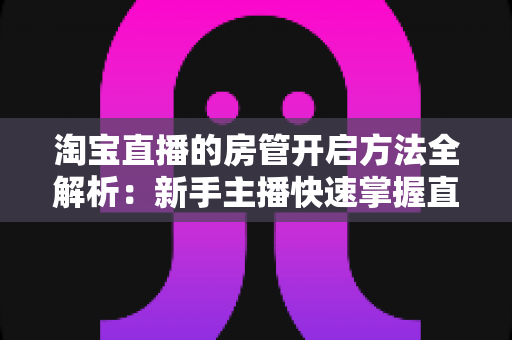 淘宝直播的房管开启方法全解析:新手主播快速掌握直播间管理技巧的实用教程 淘宝直播的房管开启方法全解析:新手主播快速掌握直播间管理技巧的实用教程