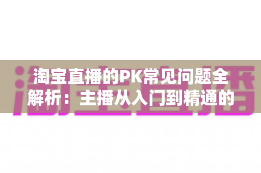 淘宝直播的PK常见问题全解析：主播从入门到精通的实战答疑手册