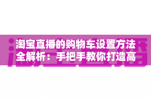 淘宝直播的购物车设置方法全解析：手把手教你打造高转化带货直播间