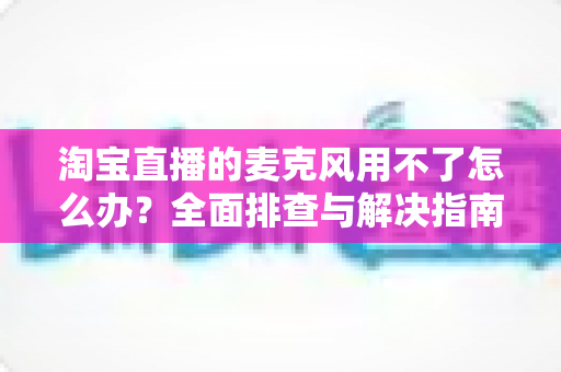 淘宝直播的麦克风用不了怎么办？全面排查与解决指南助你快速恢复直播