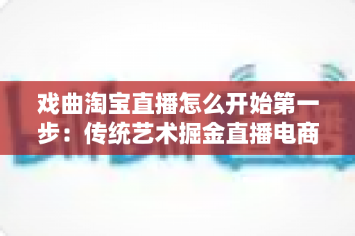 戏曲淘宝直播怎么开始第一步：传统艺术掘金直播电商的零基础全攻略