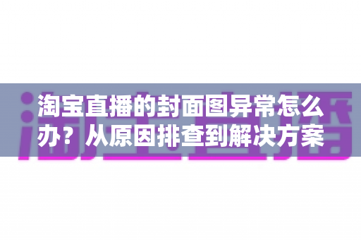 淘宝直播的封面图异常怎么办？从原因排查到解决方案的完整实操指南