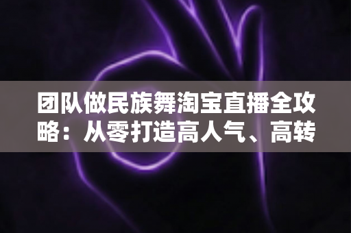 团队做民族舞淘宝直播全攻略：从零打造高人气、高转化的文化电商直播间