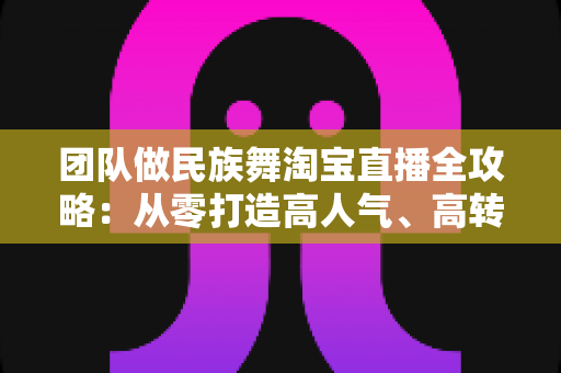 团队做民族舞淘宝直播全攻略：从零打造高人气、高转化的文化电商直播间