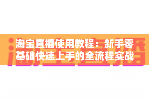 淘宝直播使用教程：新手零基础快速上手的全流程实战指南（从开播设置到涨粉变现一站式详解）