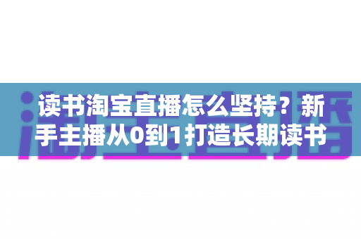 读书淘宝直播怎么坚持?新手主播从0到1打造长期读书直播间的实战指南 读书淘宝直播怎么坚持?新手主播从0到1打造长期读书直播间的实战指南