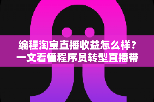 编程淘宝直播收益怎么样？一文看懂程序员转型直播带货的真实收入与赚钱前景