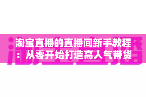 淘宝直播的直播间新手教程:从零开始打造高人气带货直播间的完整指南 淘宝直播的直播间新手教程:从零开始打造高人气带货直播间的完整指南