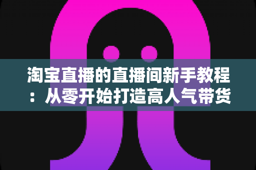 淘宝直播的直播间新手教程:从零开始打造高人气带货直播间的完整指南 淘宝直播的直播间新手教程:从零开始打造高人气带货直播间的完整指南