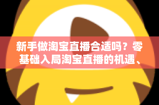 新手做淘宝直播合适吗?零基础入局淘宝直播的机遇、挑战与实战指南全解析 新手做淘宝直播合适吗?零基础入局淘宝直播的机遇、挑战与实战指南全解析