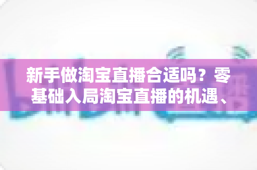 新手做淘宝直播合适吗?零基础入局淘宝直播的机遇、挑战与实战指南全解析 新手做淘宝直播合适吗?零基础入局淘宝直播的机遇、挑战与实战指南全解析