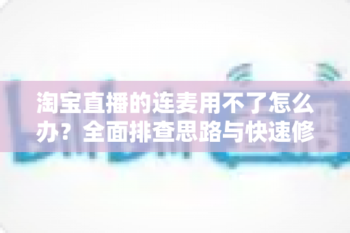 淘宝直播的连麦用不了怎么办?全面排查思路与快速修复实战指南 淘宝直播的连麦用不了怎么办?全面排查思路与快速修复实战指南