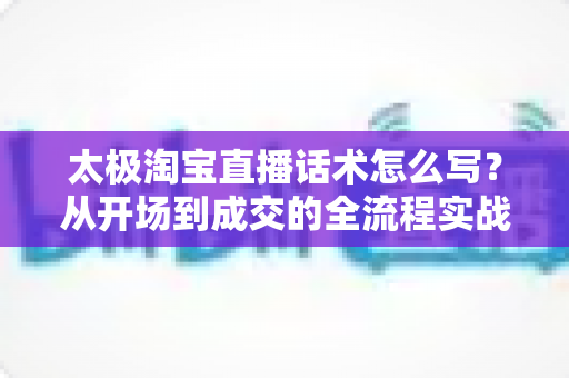 太极淘宝直播话术怎么写?从开场到成交的全流程实战话术指南与模板拆解 太极淘宝直播话术怎么写?从开场到成交的全流程实战话术指南与模板拆解