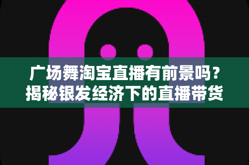 广场舞淘宝直播有前景吗?揭秘银发经济下的直播带货新蓝海 广场舞淘宝直播有前景吗?揭秘银发经济下的直播带货新蓝海