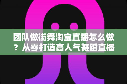 团队做街舞淘宝直播怎么做?从零打造高人气舞蹈直播间的实战全攻略 团队做街舞淘宝直播怎么做?从零打造高人气舞蹈直播间的实战全攻略