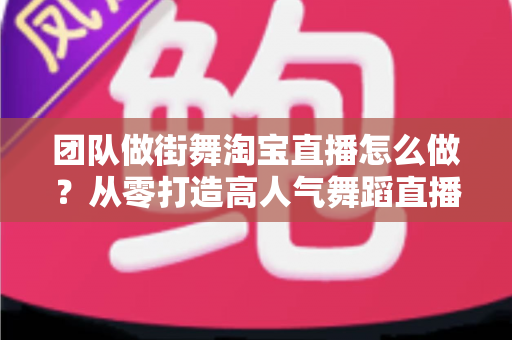 团队做街舞淘宝直播怎么做？从零打造高人气舞蹈直播间的实战全攻略