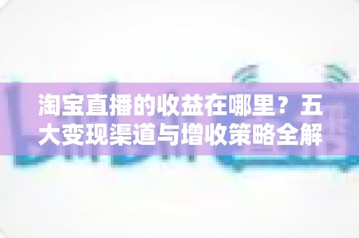 淘宝直播的收益在哪里？五大变现渠道与增收策略全解析