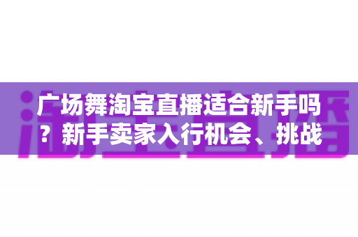 广场舞淘宝直播适合新手吗?新手卖家入行机会、挑战与实战指南全解析 广场舞淘宝直播适合新手吗?新手卖家入行机会、挑战与实战指南全解析