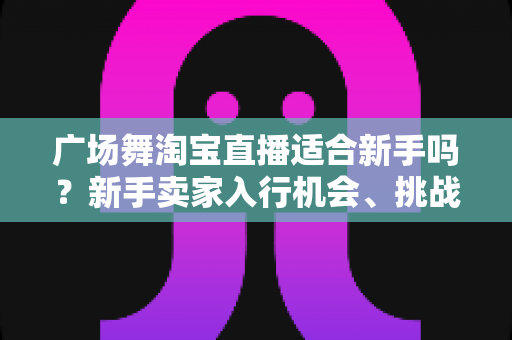 广场舞淘宝直播适合新手吗?新手卖家入行机会、挑战与实战指南全解析 广场舞淘宝直播适合新手吗?新手卖家入行机会、挑战与实战指南全解析