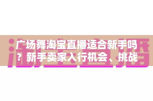 广场舞淘宝直播适合新手吗?新手卖家入行机会、挑战与实战指南全解析 广场舞淘宝直播适合新手吗?新手卖家入行机会、挑战与实战指南全解析