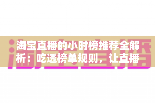 淘宝直播的小时榜推荐全解析:吃透榜单规则,让直播间流量与转化双丰收 淘宝直播的小时榜推荐全解析:吃透榜单规则,让直播间流量与转化双丰收