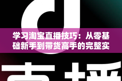 学习淘宝直播技巧:从零基础新手到带货高手的完整实战指南 学习淘宝直播技巧:从零基础新手到带货高手的完整实战指南