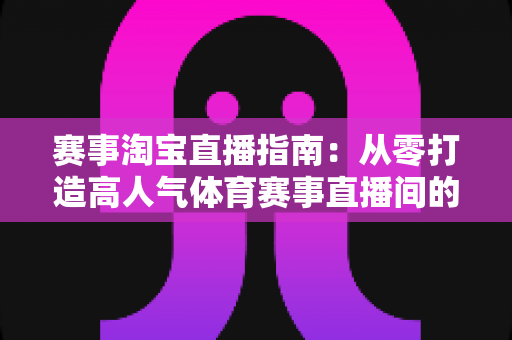赛事淘宝直播指南：从零打造高人气体育赛事直播间的实战全攻略