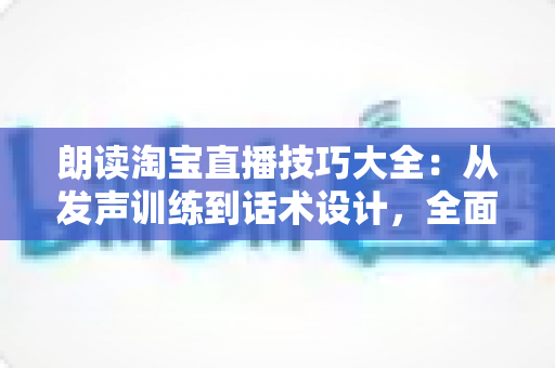 朗读淘宝直播技巧大全：从发声训练到话术设计，全面打造高转化带货主播