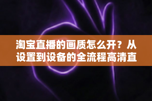 淘宝直播的画质怎么开?从设置到设备的全流程高清直播优化指南 淘宝直播的画质怎么开?从设置到设备的全流程高清直播优化指南