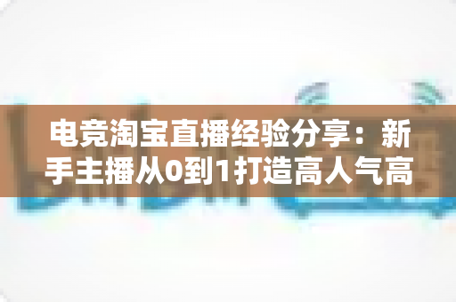 电竞淘宝直播经验分享:新手主播从0到1打造高人气高转化电竞带货直播间的实战全攻略 电竞淘宝直播经验分享:新手主播从0到1打造高人气高转化电竞带货直播间的实战全攻略