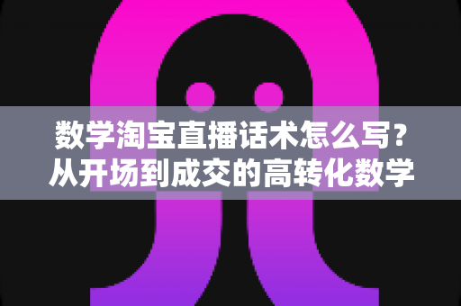 数学淘宝直播话术怎么写?从开场到成交的高转化数学直播话术撰写全攻略 数学淘宝直播话术怎么写?从开场到成交的高转化数学直播话术撰写全攻略