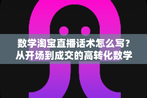 数学淘宝直播话术怎么写?从开场到成交的高转化数学直播话术撰写全攻略 数学淘宝直播话术怎么写?从开场到成交的高转化数学直播话术撰写全攻略