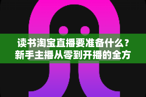 读书淘宝直播要准备什么？新手主播从零到开播的全方位准备攻略