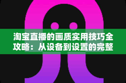淘宝直播的画质实用技巧全攻略:从设备到设置的完整优化方案,助你打造高清高转化直播间 淘宝直播的画质实用技巧全攻略:从设备到设置的完整优化方案,助你打造高清高转化直播间