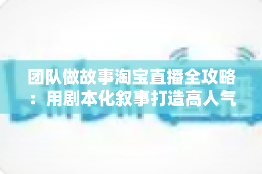 团队做故事淘宝直播全攻略:用剧本化叙事打造高人气、高转化的带货直播间 团队做故事淘宝直播全攻略:用剧本化叙事打造高人气、高转化的带货直播间
