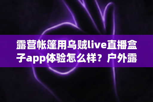 露营帐篷用乌贼live直播盒子app体验怎么样?户外露营直播观影实测全解析与使用指南 露营帐篷用乌贼live直播盒子app体验怎么样?户外露营直播观影实测全解析与使用指南